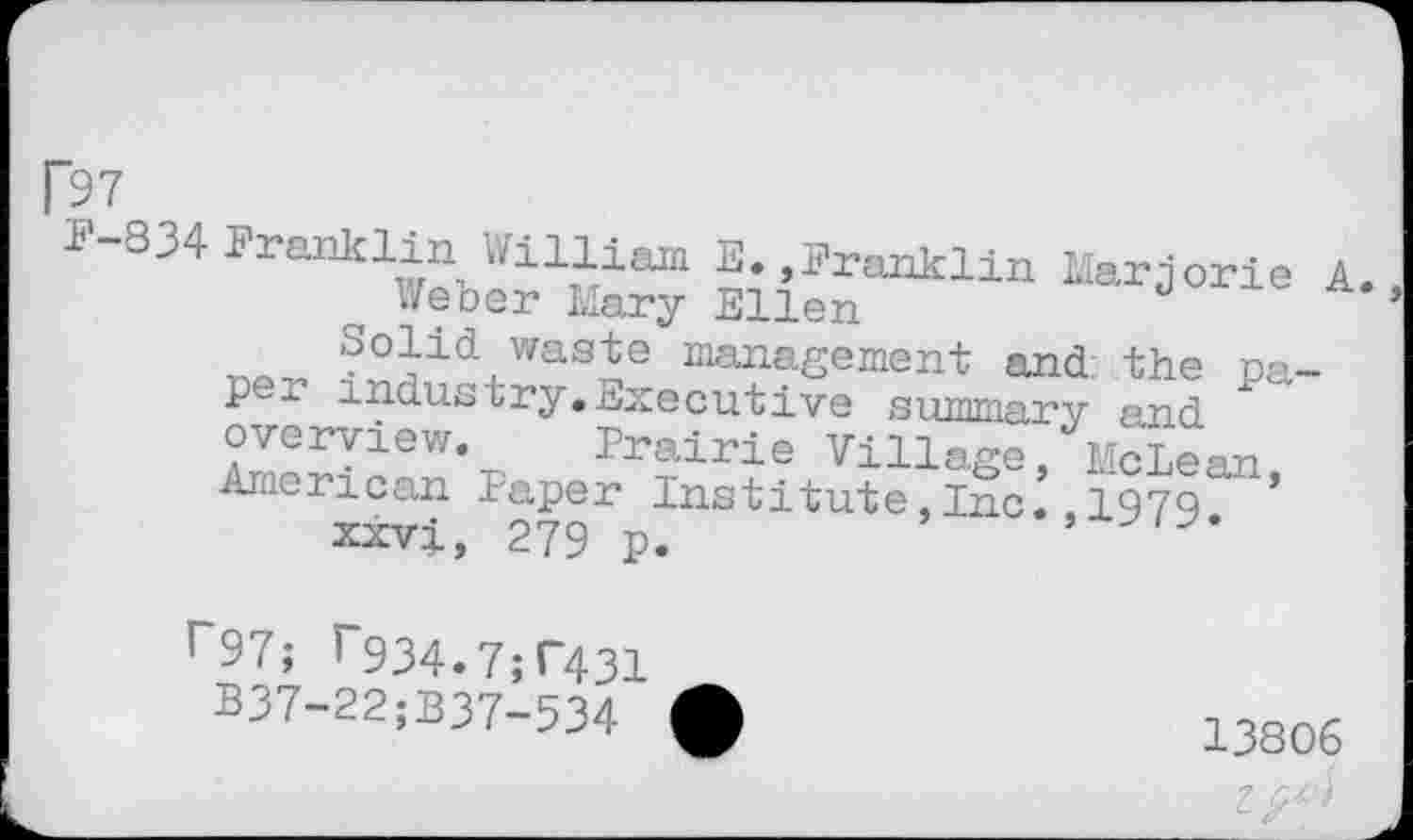 ﻿[97
F-S34 Franklin William E. »Franklin Marjorie A.
Weber Mary Ellen
Solid waste management and the paper industry.Executive summary and overview. Prairie Village, McLean American Paper Institute,Inc.,197Q ’
xxvi, 279 p.
r97; r934.7;r43!
B37-22;B37-534
13806